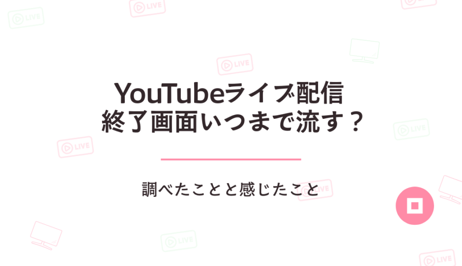 YouTubeライブ配信の終了画面っていつまで流す？調べたことと感じたこと